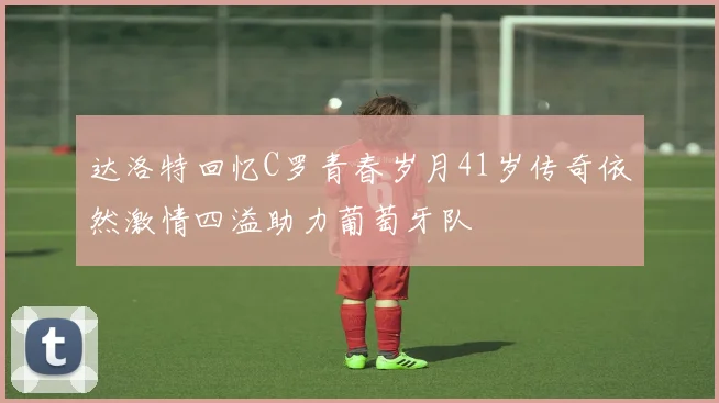 达洛特回忆C罗青春岁月41岁传奇依然激情四溢助力葡萄牙队