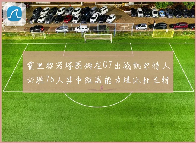 霍里称若塔图姆在G7出战凯尔特人必胜76人其中距离能力堪比杜兰特