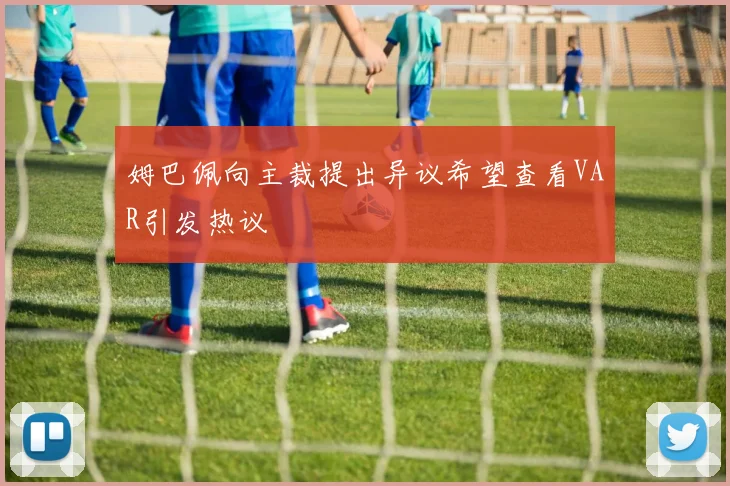 姆巴佩向主裁提出异议希望查看VAR引发热议