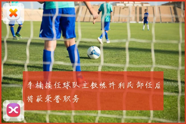 李楠接任球队主教练许利民卸任后将获荣誉职务
