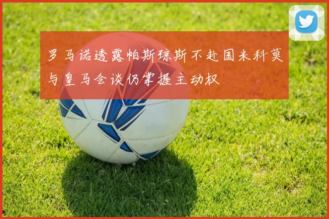 罗马诺透露帕斯琼斯不赴国米科莫与皇马会谈仍掌握主动权