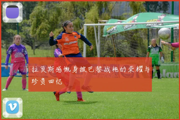 拉莫斯感慨身披巴黎战袍的荣耀与珍贵回忆