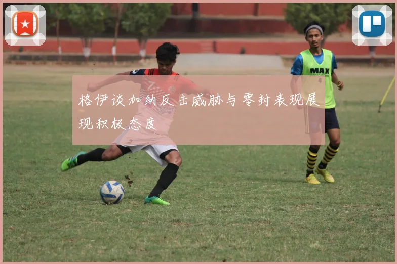 格伊谈加纳反击威胁与零封表现展现积极态度
