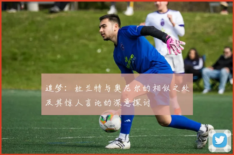 追梦：杜兰特与奥尼尔的相似之处及其惊人言论的深意探讨
