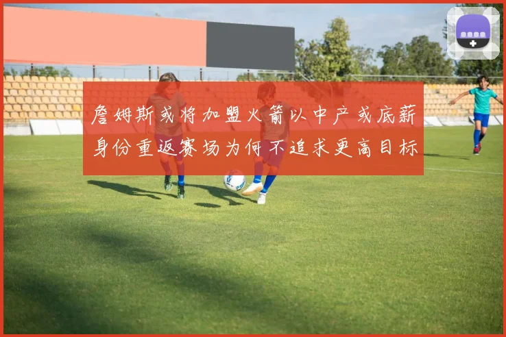 詹姆斯或将加盟火箭以中产或底薪身份重返赛场为何不追求更高目标