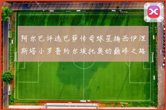 阿尔巴评选巴萨传奇球星梅西伊涅斯塔小罗普约尔埃托奥的巅峰之路