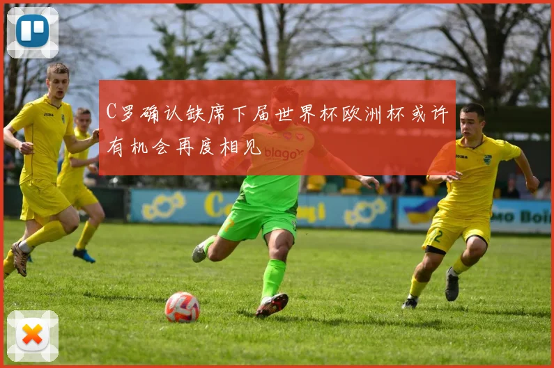 C罗确认缺席下届世界杯欧洲杯或许有机会再度相见