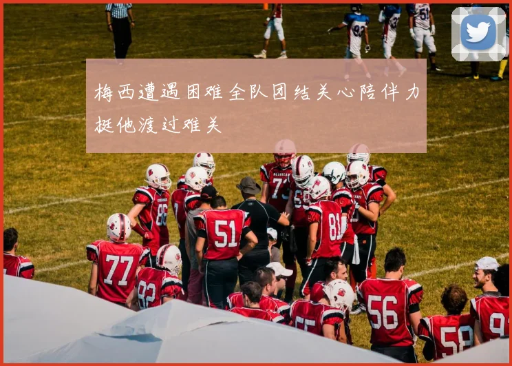 梅西遭遇困难全队团结关心陪伴力挺他渡过难关