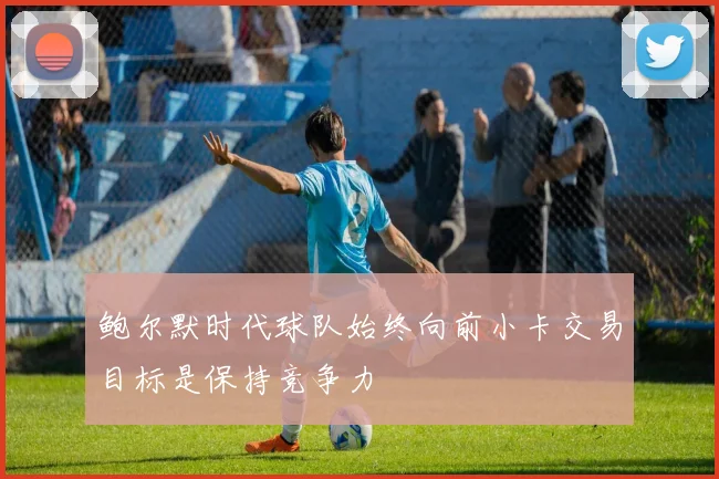 鲍尔默时代球队始终向前小卡交易目标是保持竞争力