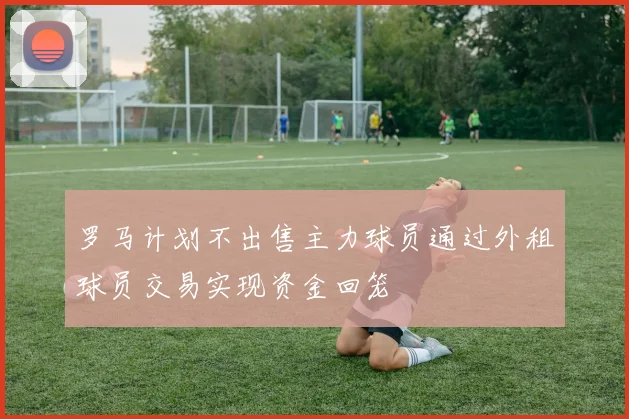 罗马计划不出售主力球员通过外租球员交易实现资金回笼