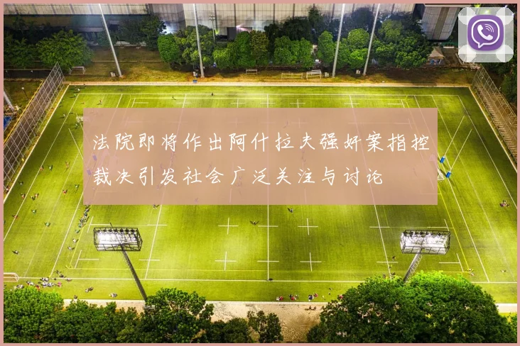 法院即将作出阿什拉夫强奸案指控裁决引发社会广泛关注与讨论