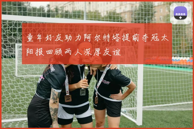 童年好友助力阿尔特塔提前夺冠太阳报回顾两人深厚友谊