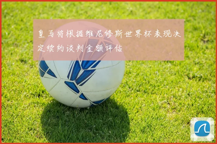 皇马将根据维尼修斯世界杯表现决定续约谈判金额评估