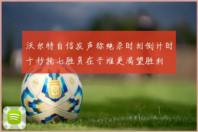 沃尔特自信发声称绝杀时刻倒计时十秒抢七胜负在于谁更渴望胜利