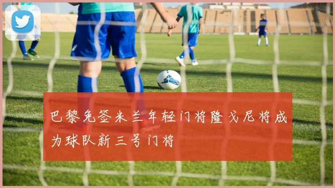 巴黎免签米兰年轻门将隆戈尼将成为球队新三号门将